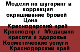 Модели на шугаринг и коррекция, окрашивание бровей › Цена ­ 100 - Краснодарский край, Краснодар г. Медицина, красота и здоровье » Косметические услуги   . Краснодарский край,Краснодар г.